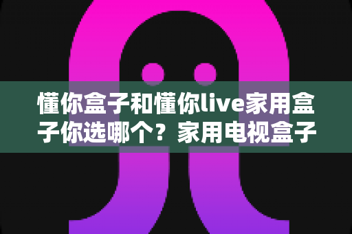 懂你盒子和懂你live家用盒子你选哪个？家用电视盒子超详细对比评测与选购指南