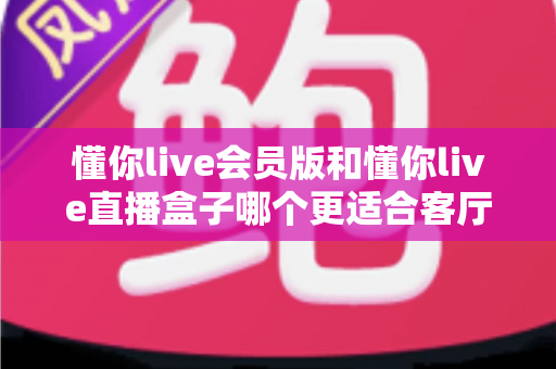 懂你live会员版和懂你live直播盒子哪个更适合客厅？客厅大屏观影方案深度对比与选购指南