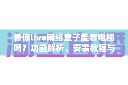 懂你live网络盒子能看电视吗？功能解析、安装教程与使用体验全攻略