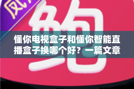 懂你电视盒子和懂你智能直播盒子换哪个好？一篇文章帮你选对不踩坑
