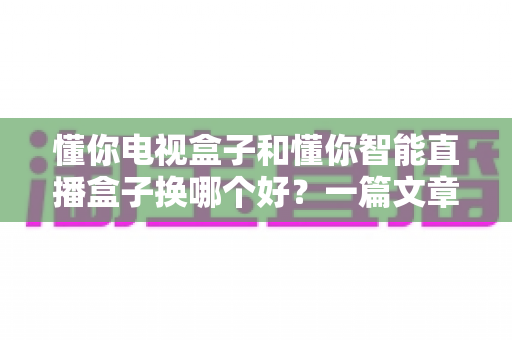 懂你电视盒子和懂你智能直播盒子换哪个好？一篇文章帮你选对不踩坑