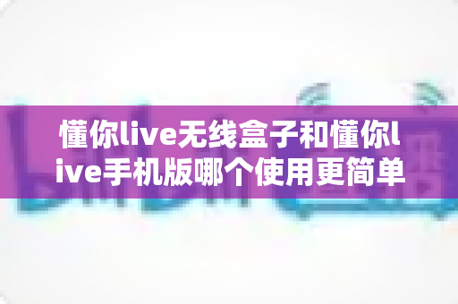 懂你live无线盒子和懂你live手机版哪个使用更简单？新手也能快速上手的直播工具全面对比指南