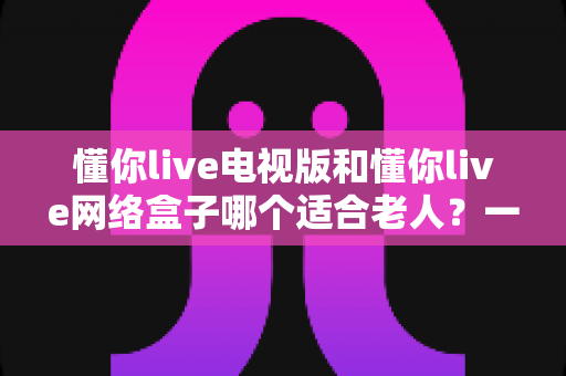 懂你live电视版和懂你live网络盒子哪个适合老人？一文看懂最佳选择与使用攻略