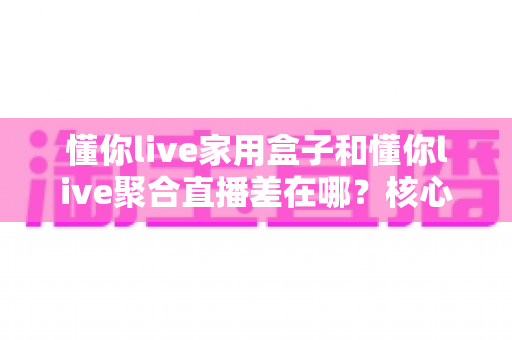 懂你live家用盒子和懂你live聚合直播差在哪?核心区别与选购指南全解析 懂你live家用盒子和懂你live聚合直播差在哪?核心区别与选购指南全解析