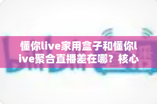 懂你live家用盒子和懂你live聚合直播差在哪？核心区别与选购指南全解析