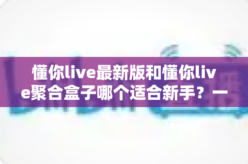 懂你live最新版和懂你live聚合盒子哪个适合新手？一篇讲透的新手选型指南与上手攻略