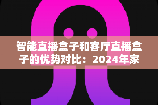 智能直播盒子和客厅直播盒子的优势对比：2024年家庭娱乐设备选购终极指南