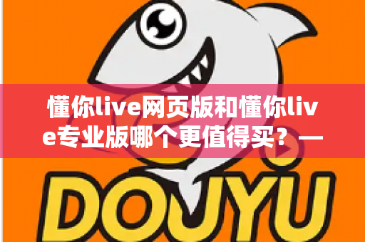 懂你live网页版和懂你live专业版哪个更值得买?——功能、价格与性价比全方位对比选购指南 懂你live网页版和懂你live专业版哪个更值得买?——功能、价格与性价比全方位对比选购指南