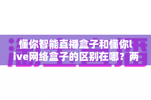 懂你智能直播盒子和懂你live网络盒子的区别在哪?两款设备的深度对比与选购全指南 懂你智能直播盒子和懂你live网络盒子的区别在哪?两款设备的深度对比与选购全指南