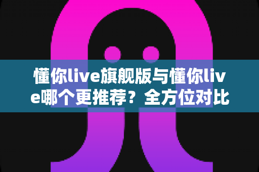 懂你live旗舰版与懂你live哪个更推荐?全方位对比测评,帮你选出最值得入手的英语学习方案 懂你live旗舰版与懂你live哪个更推荐?全方位对比测评,帮你选出最值得入手的英语学习方案