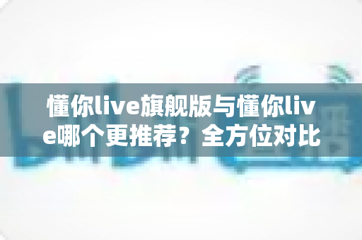懂你live旗舰版与懂你live哪个更推荐？全方位对比测评，帮你选出最值得入手的英语学习方案