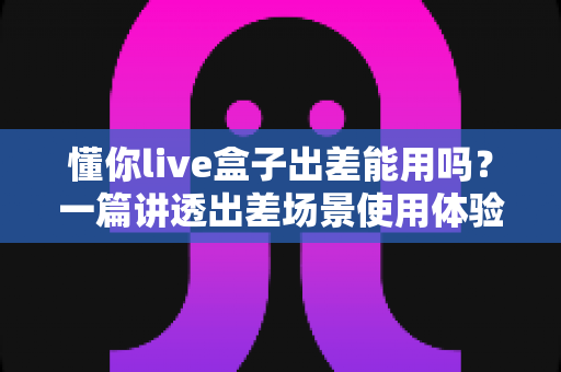 懂你live盒子出差能用吗？一篇讲透出差场景使用体验与实用指南的深度解析