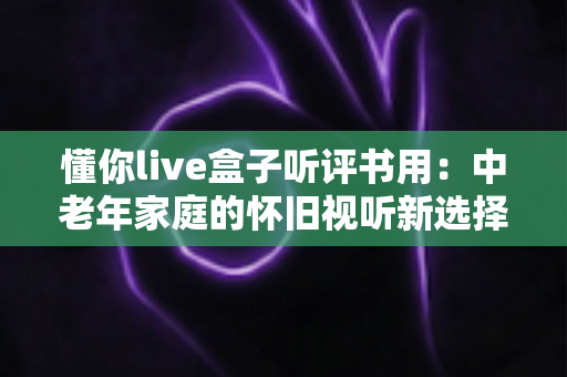 懂你live盒子听评书用：中老年家庭的怀旧视听新选择，畅享经典评书全攻略