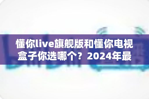 懂你live旗舰版和懂你电视盒子你选哪个？2024年最全选购对比指南，看完不再纠结！