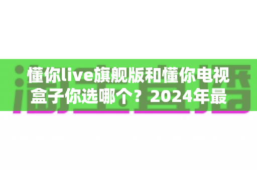 懂你live旗舰版和懂你电视盒子你选哪个？2024年最全选购对比指南，看完不再纠结！