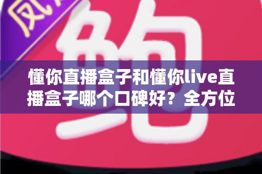 懂你直播盒子和懂你live直播盒子哪个口碑好?全方位对比分析与实用选购指南 懂你直播盒子和懂你live直播盒子哪个口碑好?全方位对比分析与实用选购指南