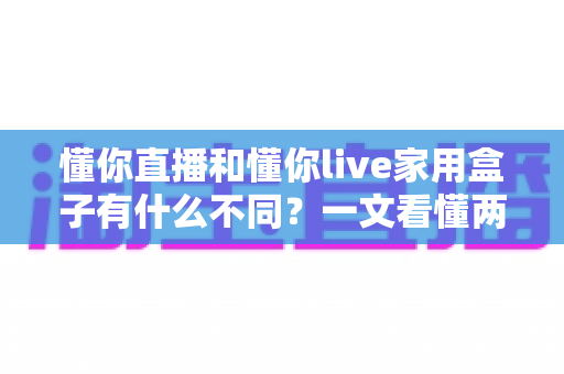 懂你直播和懂你live家用盒子有什么不同？一文看懂两者区别与选购全攻略