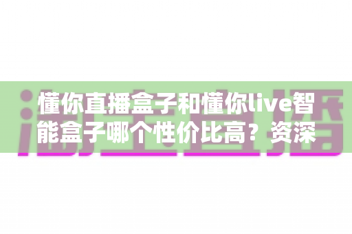 懂你直播盒子和懂你live智能盒子哪个性价比高？资深实测对比全解析，看完再买不花冤枉钱