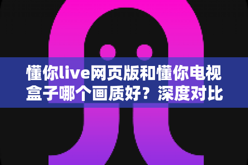 懂你live网页版和懂你电视盒子哪个画质好？深度对比分析助你选择最佳观看方案