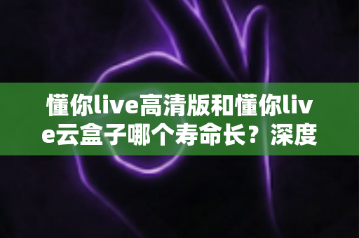 懂你live高清版和懂你live云盒子哪个寿命长?深度对比分析与选购避坑指南 懂你live高清版和懂你live云盒子哪个寿命长?深度对比分析与选购避坑指南