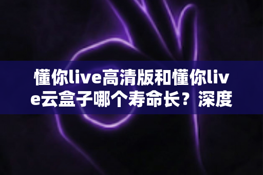 懂你live高清版和懂你live云盒子哪个寿命长?深度对比分析与选购避坑指南 懂你live高清版和懂你live云盒子哪个寿命长?深度对比分析与选购避坑指南