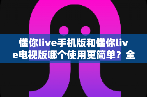 懂你live手机版和懂你live电视版哪个使用更简单？全面对比帮你找到最适合的版本