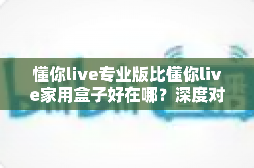 懂你live专业版比懂你live家用盒子好在哪?深度对比核心差异,帮你一次选对直播设备 懂你live专业版比懂你live家用盒子好在哪?深度对比核心差异,帮你一次选对直播设备