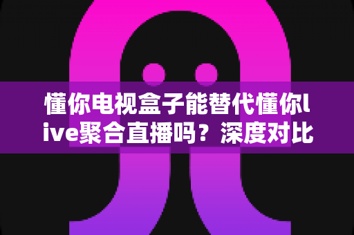 懂你电视盒子能替代懂你live聚合直播吗?深度对比解析助你做出最佳选择 懂你电视盒子能替代懂你live聚合直播吗?深度对比解析助你做出最佳选择
