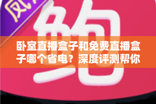 卧室直播盒子和免费直播盒子哪个省电？深度评测帮你选出节能好帮手