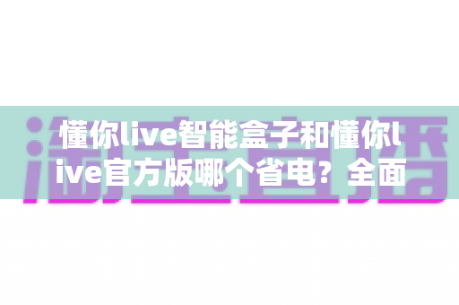 懂你live智能盒子和懂你live官方版哪个省电?全面功耗对比与实用省电指南 懂你live智能盒子和懂你live官方版哪个省电?全面功耗对比与实用省电指南