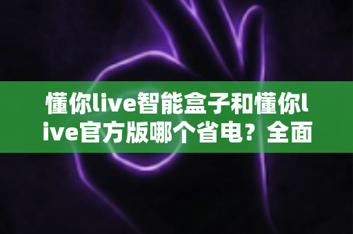 懂你live智能盒子和懂你live官方版哪个省电?全面功耗对比与实用省电指南 懂你live智能盒子和懂你live官方版哪个省电?全面功耗对比与实用省电指南