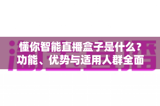 懂你智能直播盒子是什么？功能、优势与适用人群全面解析