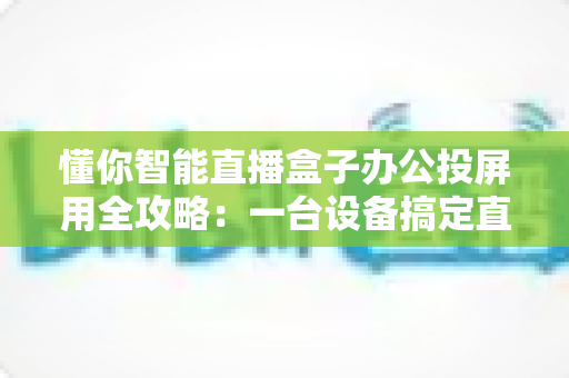 懂你智能直播盒子办公投屏用全攻略：一台设备搞定直播与会议的高效神器