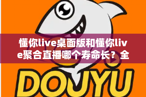 懂你live桌面版和懂你live聚合直播哪个寿命长？全面对比解析与实用选购指南