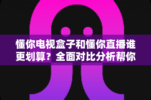 懂你电视盒子和懂你直播谁更划算？全面对比分析帮你做出最省钱的选择