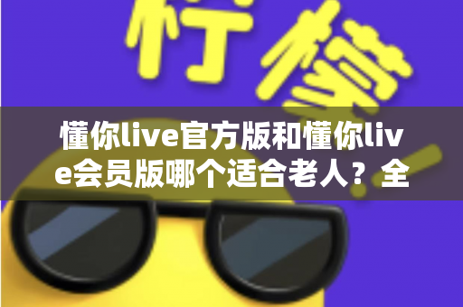 懂你live官方版和懂你live会员版哪个适合老人？全方位对比分析，帮爸妈选出最贴心的选择