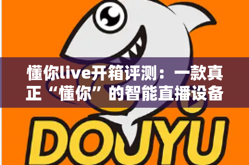 懂你live开箱评测：一款真正“懂你”的智能直播设备，新手主播值得一试吗？