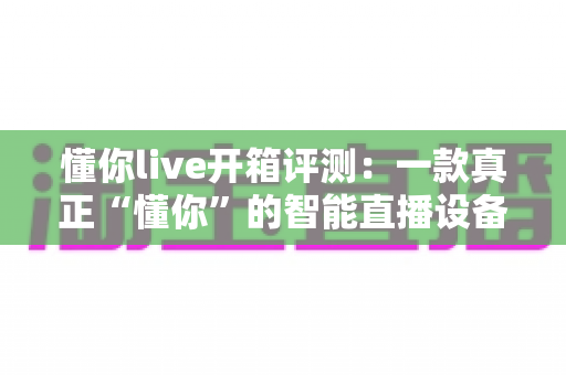 懂你live开箱评测：一款真正“懂你”的智能直播设备，新手主播值得一试吗？