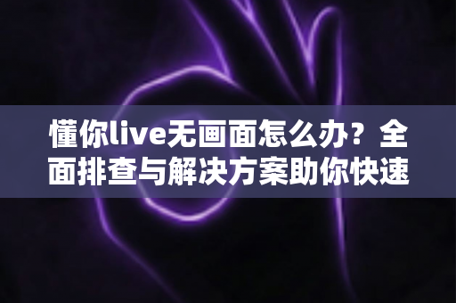 懂你live无画面怎么办？全面排查与解决方案助你快速恢复直播画面