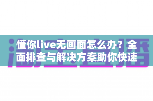 懂你live无画面怎么办？全面排查与解决方案助你快速恢复直播画面