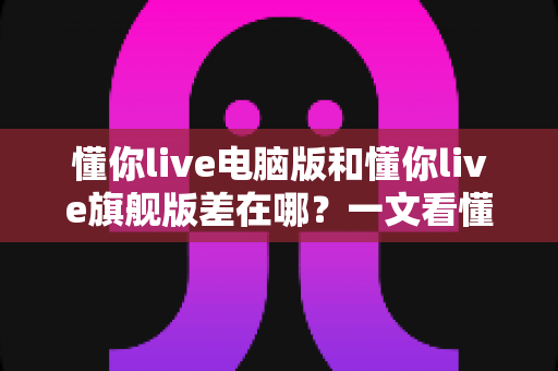 懂你live电脑版和懂你live旗舰版差在哪？一文看懂两大版本功能区别与选购攻略