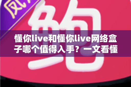 懂你live和懂你live网络盒子哪个值得入手？一文看懂两者差异与选购指南