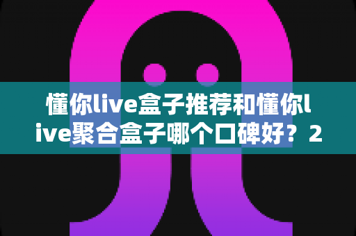 懂你live盒子推荐和懂你live聚合盒子哪个口碑好?2025最全选购对比指南 懂你live盒子推荐和懂你live聚合盒子哪个口碑好?2025最全选购对比指南