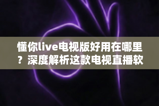 懂你live电视版好用在哪里？深度解析这款电视直播软件的核心优势