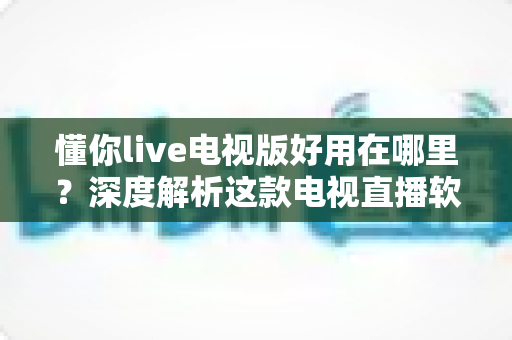 懂你live电视版好用在哪里？深度解析这款电视直播软件的核心优势