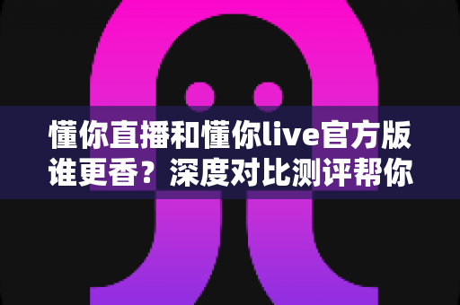 懂你直播和懂你live官方版谁更香？深度对比测评帮你一次选对不踩坑