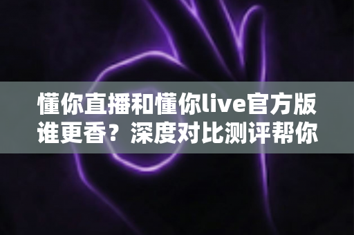 懂你直播和懂你live官方版谁更香？深度对比测评帮你一次选对不踩坑