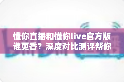 懂你直播和懂你live官方版谁更香？深度对比测评帮你一次选对不踩坑