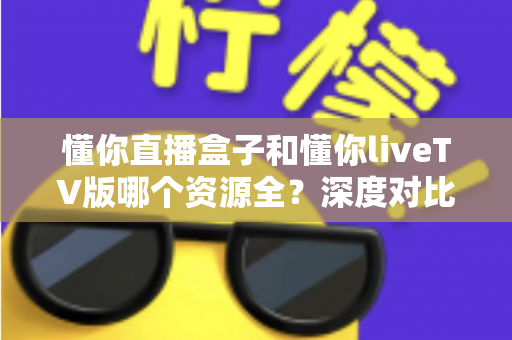 懂你直播盒子和懂你liveTV版哪个资源全？深度对比帮你选出更适合自己的观影方案
