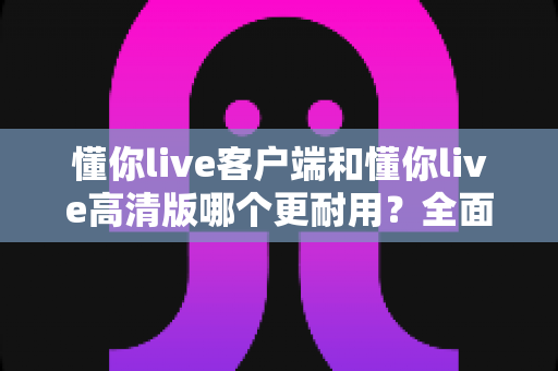 懂你live客户端和懂你live高清版哪个更耐用?全面对比解析助你明智选择 懂你live客户端和懂你live高清版哪个更耐用?全面对比解析助你明智选择